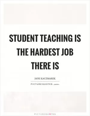 Student teaching is the hardest job there is Picture Quote #1