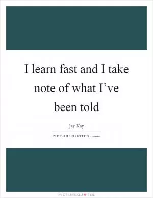 I learn fast and I take note of what I’ve been told Picture Quote #1