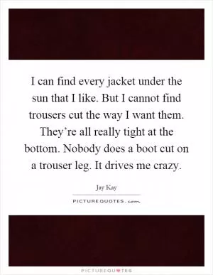 I can find every jacket under the sun that I like. But I cannot find trousers cut the way I want them. They’re all really tight at the bottom. Nobody does a boot cut on a trouser leg. It drives me crazy Picture Quote #1