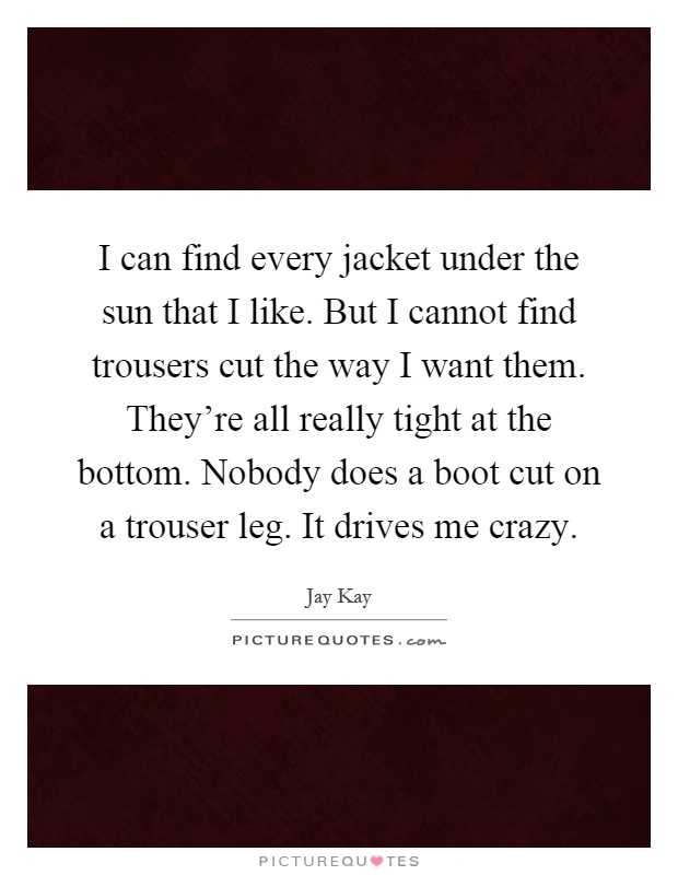 I can find every jacket under the sun that I like. But I cannot find trousers cut the way I want them. They're all really tight at the bottom. Nobody does a boot cut on a trouser leg. It drives me crazy Picture Quote #1