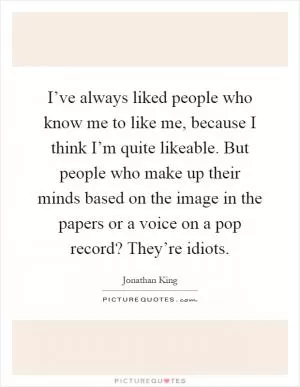 I’ve always liked people who know me to like me, because I think I’m quite likeable. But people who make up their minds based on the image in the papers or a voice on a pop record? They’re idiots Picture Quote #1