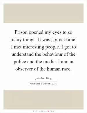 Prison opened my eyes to so many things. It was a great time. I met interesting people. I got to understand the behaviour of the police and the media. I am an observer of the human race Picture Quote #1