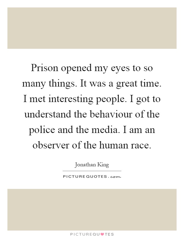 Prison opened my eyes to so many things. It was a great time. I met interesting people. I got to understand the behaviour of the police and the media. I am an observer of the human race Picture Quote #1