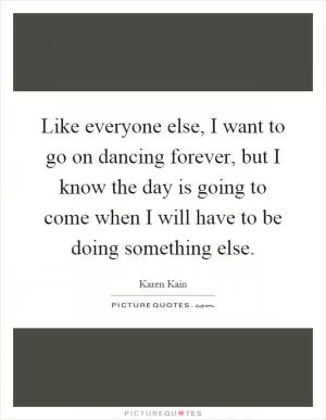 Like everyone else, I want to go on dancing forever, but I know the day is going to come when I will have to be doing something else Picture Quote #1
