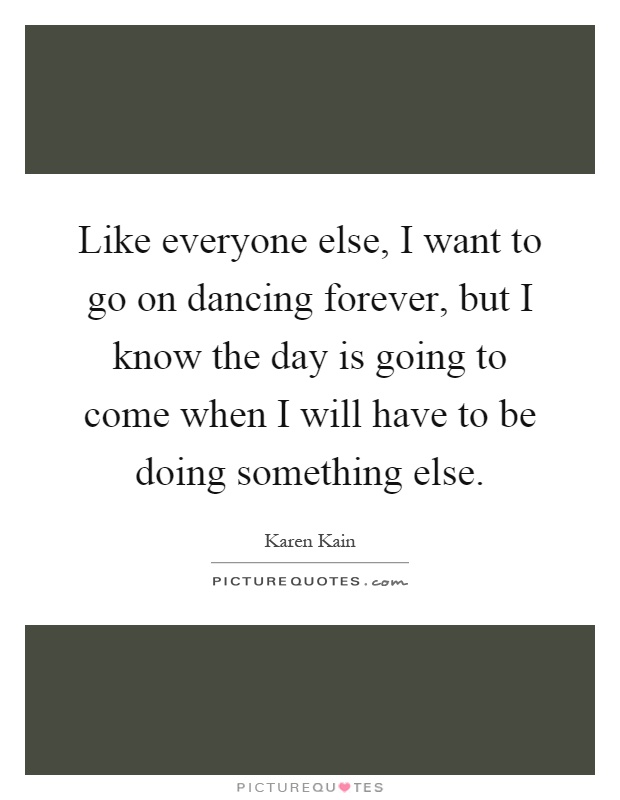 Like everyone else, I want to go on dancing forever, but I know the day is going to come when I will have to be doing something else Picture Quote #1