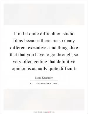 I find it quite difficult on studio films because there are so many different executives and things like that that you have to go through, so very often getting that definitive opinion is actually quite difficult Picture Quote #1