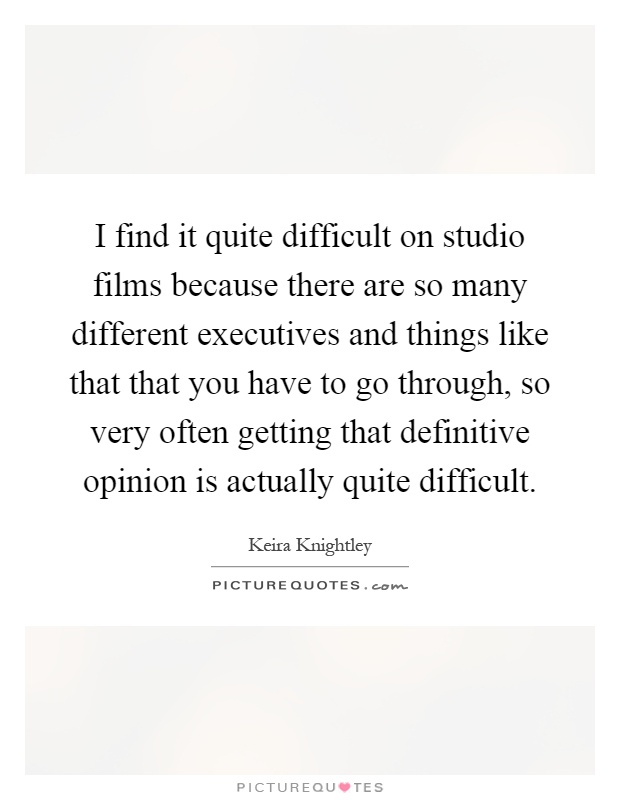 I find it quite difficult on studio films because there are so many different executives and things like that that you have to go through, so very often getting that definitive opinion is actually quite difficult Picture Quote #1