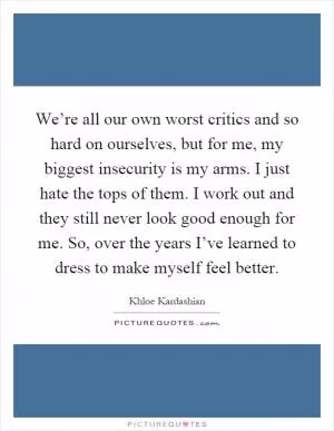 We’re all our own worst critics and so hard on ourselves, but for me, my biggest insecurity is my arms. I just hate the tops of them. I work out and they still never look good enough for me. So, over the years I’ve learned to dress to make myself feel better Picture Quote #1