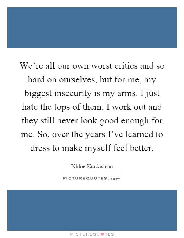 We're all our own worst critics and so hard on ourselves, but for me, my biggest insecurity is my arms. I just hate the tops of them. I work out and they still never look good enough for me. So, over the years I've learned to dress to make myself feel better Picture Quote #1