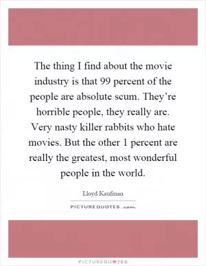 The thing I find about the movie industry is that 99 percent of the people are absolute scum. They’re horrible people, they really are. Very nasty killer rabbits who hate movies. But the other 1 percent are really the greatest, most wonderful people in the world Picture Quote #1