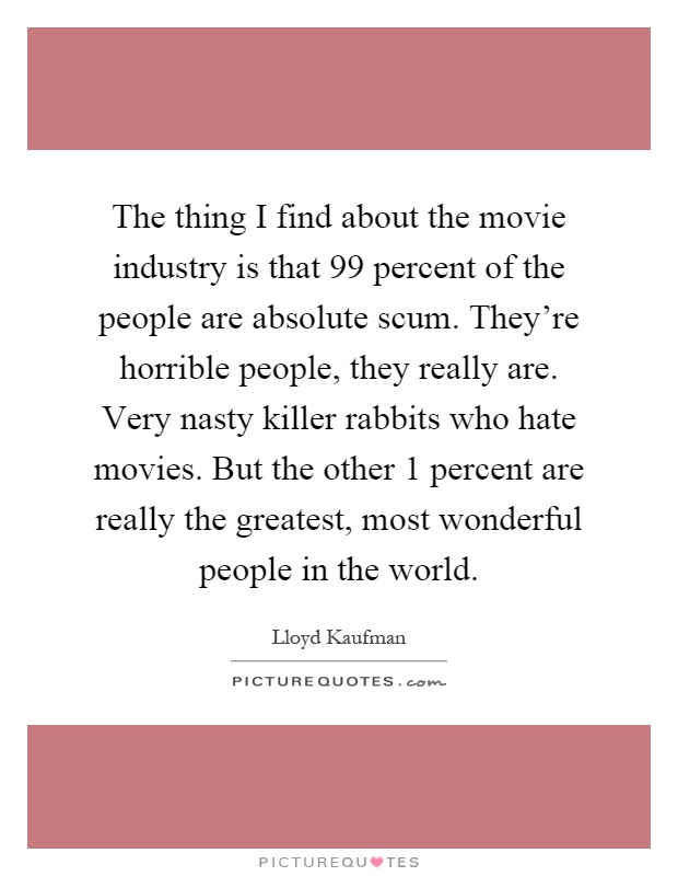 The thing I find about the movie industry is that 99 percent of the people are absolute scum. They're horrible people, they really are. Very nasty killer rabbits who hate movies. But the other 1 percent are really the greatest, most wonderful people in the world Picture Quote #1