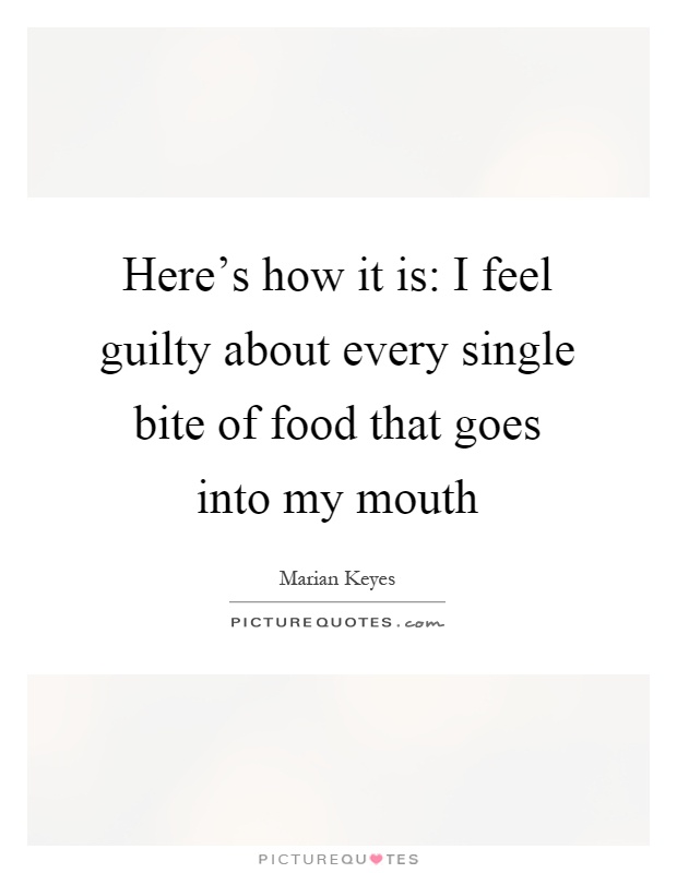 Here's how it is: I feel guilty about every single bite of food that goes into my mouth Picture Quote #1