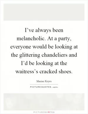 I’ve always been melancholic. At a party, everyone would be looking at the glittering chandeliers and I’d be looking at the waitress’s cracked shoes Picture Quote #1