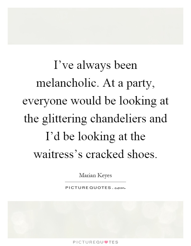 I've always been melancholic. At a party, everyone would be looking at the glittering chandeliers and I'd be looking at the waitress's cracked shoes Picture Quote #1