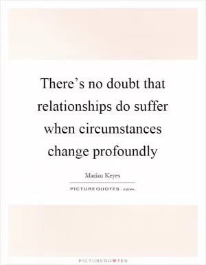 There’s no doubt that relationships do suffer when circumstances change profoundly Picture Quote #1