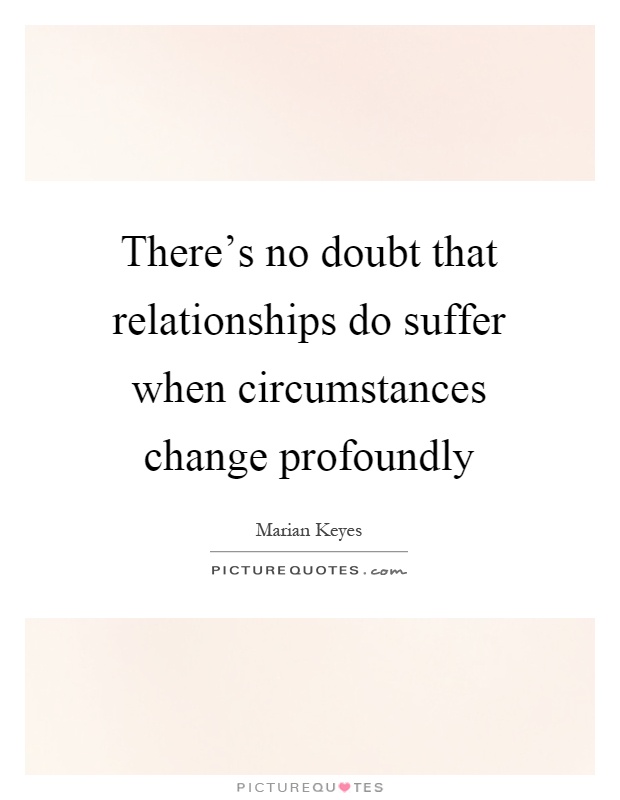 There's no doubt that relationships do suffer when circumstances change profoundly Picture Quote #1