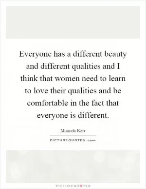 Everyone has a different beauty and different qualities and I think that women need to learn to love their qualities and be comfortable in the fact that everyone is different Picture Quote #1