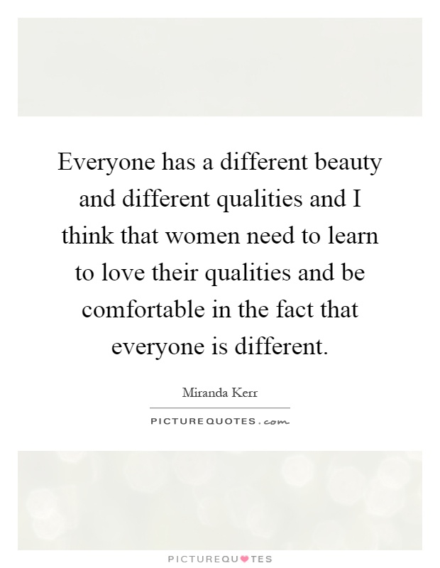 Everyone has a different beauty and different qualities and I think that women need to learn to love their qualities and be comfortable in the fact that everyone is different Picture Quote #1