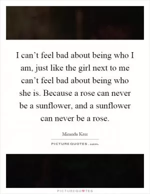 I can’t feel bad about being who I am, just like the girl next to me can’t feel bad about being who she is. Because a rose can never be a sunflower, and a sunflower can never be a rose Picture Quote #1