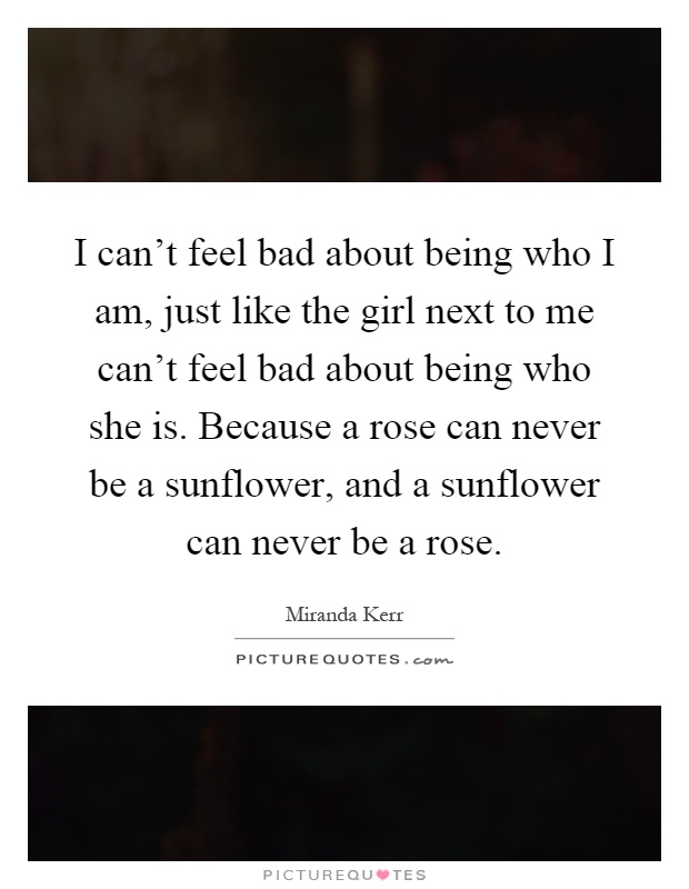 I can't feel bad about being who I am, just like the girl next to me can't feel bad about being who she is. Because a rose can never be a sunflower, and a sunflower can never be a rose Picture Quote #1