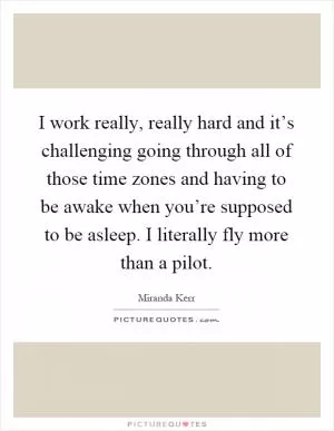 I work really, really hard and it’s challenging going through all of those time zones and having to be awake when you’re supposed to be asleep. I literally fly more than a pilot Picture Quote #1