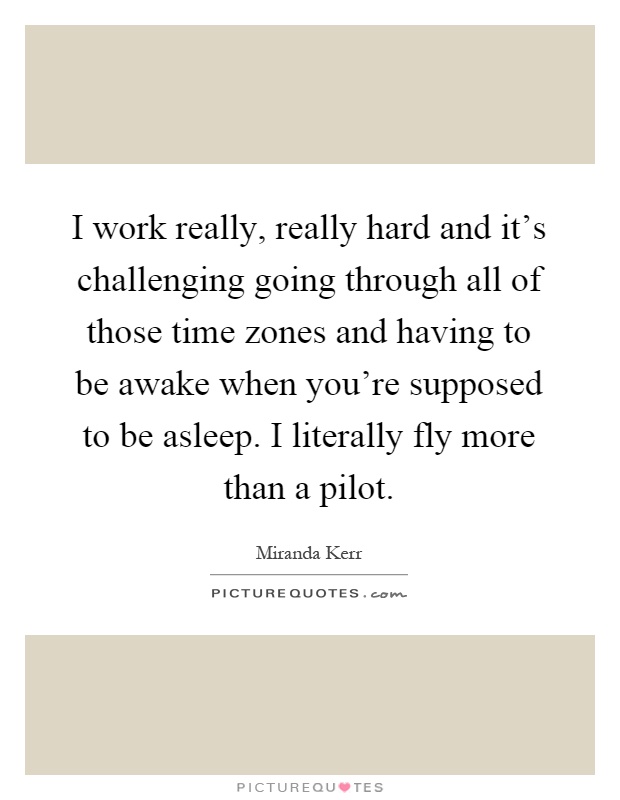 I work really, really hard and it's challenging going through all of those time zones and having to be awake when you're supposed to be asleep. I literally fly more than a pilot Picture Quote #1