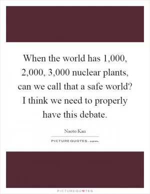 When the world has 1,000, 2,000, 3,000 nuclear plants, can we call that a safe world? I think we need to properly have this debate Picture Quote #1