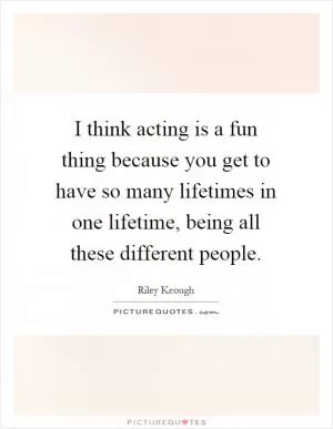 I think acting is a fun thing because you get to have so many lifetimes in one lifetime, being all these different people Picture Quote #1