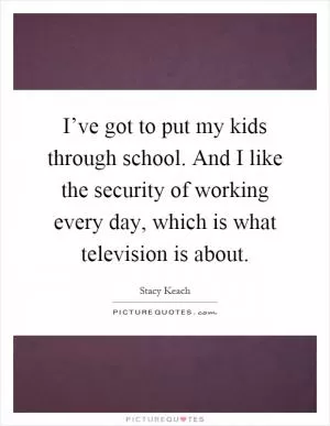 I’ve got to put my kids through school. And I like the security of working every day, which is what television is about Picture Quote #1