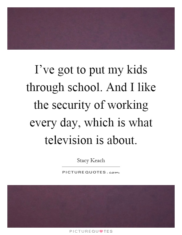 I've got to put my kids through school. And I like the security of working every day, which is what television is about Picture Quote #1