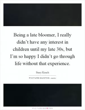 Being a late bloomer, I really didn’t have any interest in children until my late 30s, but I’m so happy I didn’t go through life without that experience Picture Quote #1