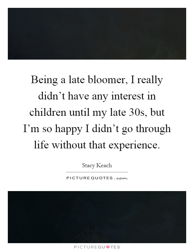 Being a late bloomer, I really didn't have any interest in children until my late 30s, but I'm so happy I didn't go through life without that experience Picture Quote #1