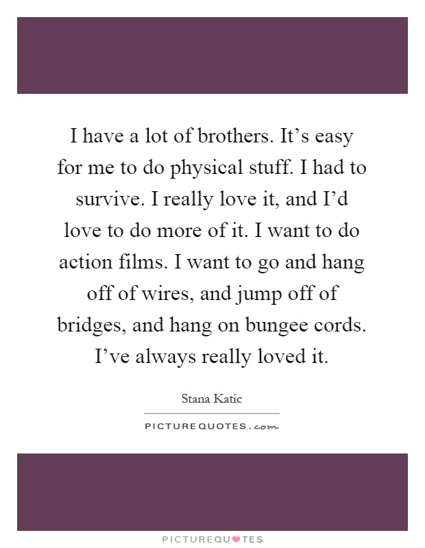 I have a lot of brothers. It's easy for me to do physical stuff. I had to survive. I really love it, and I'd love to do more of it. I want to do action films. I want to go and hang off of wires, and jump off of bridges, and hang on bungee cords. I've always really loved it Picture Quote #1