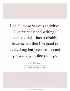 I do all these various activities like painting and writing, comedy and films probably because not that I’m good at everything but because I’m not good at any of these things Picture Quote #1