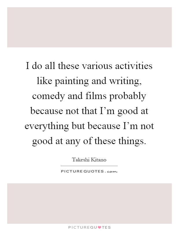 I do all these various activities like painting and writing, comedy and films probably because not that I'm good at everything but because I'm not good at any of these things Picture Quote #1