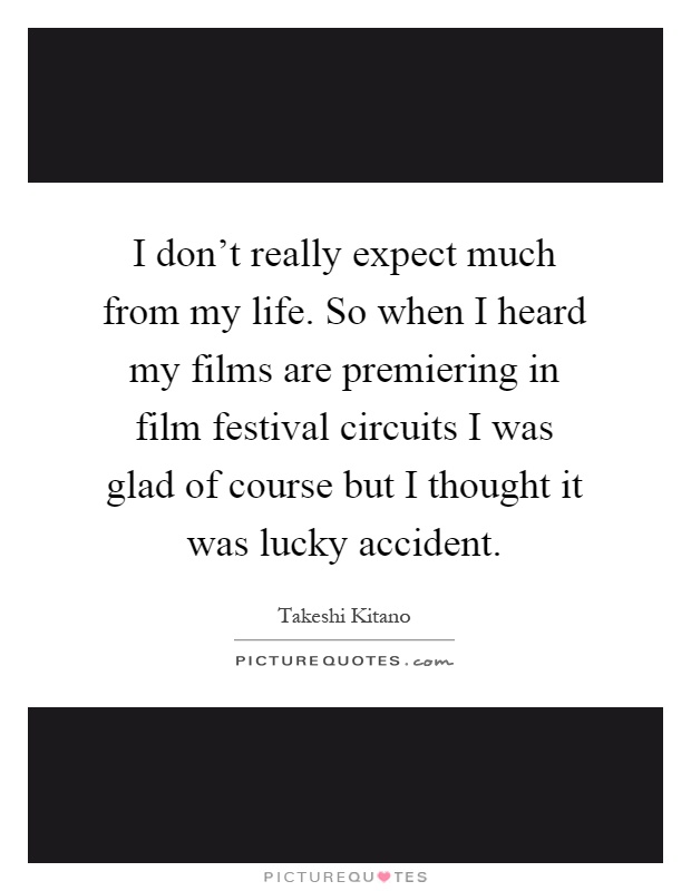 I don't really expect much from my life. So when I heard my films are premiering in film festival circuits I was glad of course but I thought it was lucky accident Picture Quote #1