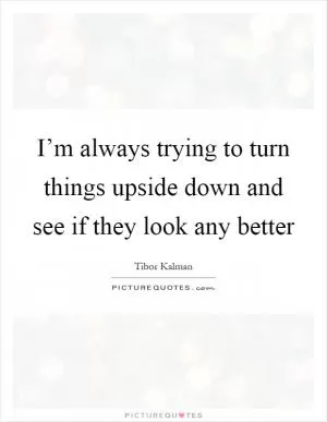 I’m always trying to turn things upside down and see if they look any better Picture Quote #1