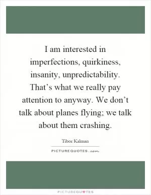 I am interested in imperfections, quirkiness, insanity, unpredictability. That’s what we really pay attention to anyway. We don’t talk about planes flying; we talk about them crashing Picture Quote #1