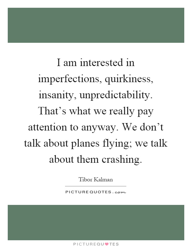 I am interested in imperfections, quirkiness, insanity, unpredictability. That's what we really pay attention to anyway. We don't talk about planes flying; we talk about them crashing Picture Quote #1