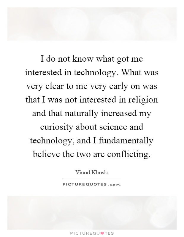 I do not know what got me interested in technology. What was very clear to me very early on was that I was not interested in religion and that naturally increased my curiosity about science and technology, and I fundamentally believe the two are conflicting Picture Quote #1