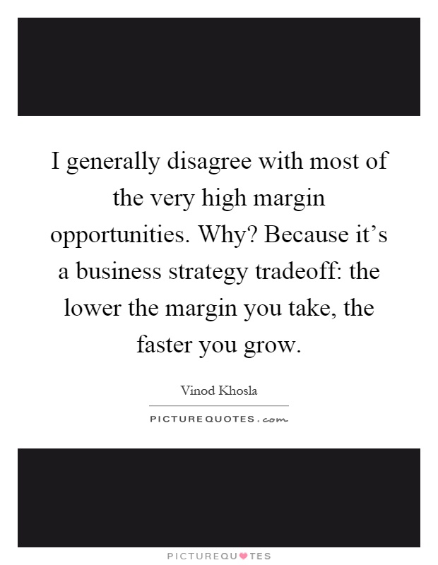 I generally disagree with most of the very high margin opportunities. Why? Because it’s a business strategy tradeoff: the lower the margin you take, the faster you grow Picture Quote #1