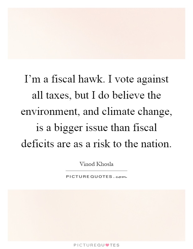 I'm a fiscal hawk. I vote against all taxes, but I do believe the environment, and climate change, is a bigger issue than fiscal deficits are as a risk to the nation Picture Quote #1