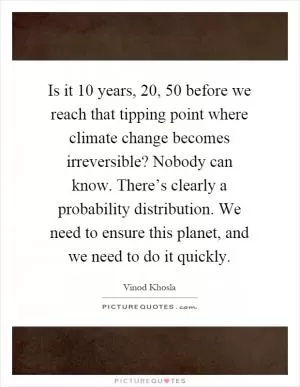 Is it 10 years, 20, 50 before we reach that tipping point where climate change becomes irreversible? Nobody can know. There’s clearly a probability distribution. We need to ensure this planet, and we need to do it quickly Picture Quote #1