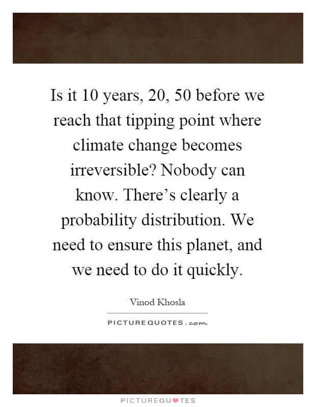 Is it 10 years, 20, 50 before we reach that tipping point where climate change becomes irreversible? Nobody can know. There's clearly a probability distribution. We need to ensure this planet, and we need to do it quickly Picture Quote #1