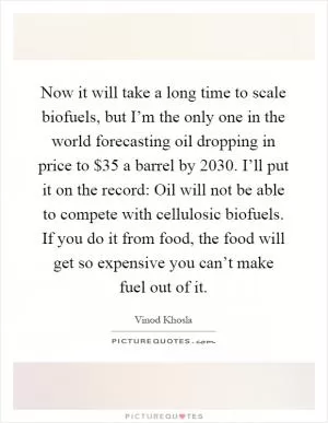Now it will take a long time to scale biofuels, but I’m the only one in the world forecasting oil dropping in price to $35 a barrel by 2030. I’ll put it on the record: Oil will not be able to compete with cellulosic biofuels. If you do it from food, the food will get so expensive you can’t make fuel out of it Picture Quote #1