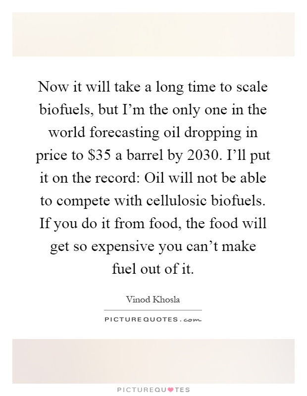 Now it will take a long time to scale biofuels, but I'm the only one in the world forecasting oil dropping in price to $35 a barrel by 2030. I'll put it on the record: Oil will not be able to compete with cellulosic biofuels. If you do it from food, the food will get so expensive you can't make fuel out of it Picture Quote #1
