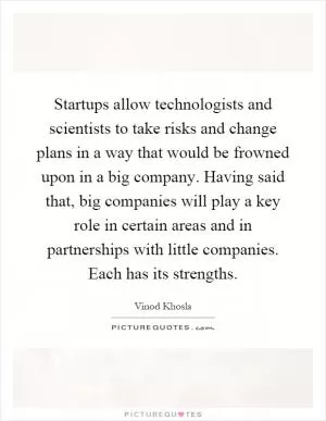 Startups allow technologists and scientists to take risks and change plans in a way that would be frowned upon in a big company. Having said that, big companies will play a key role in certain areas and in partnerships with little companies. Each has its strengths Picture Quote #1