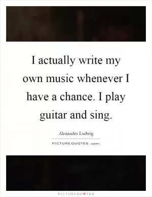 I actually write my own music whenever I have a chance. I play guitar and sing Picture Quote #1