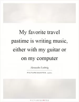 My favorite travel pastime is writing music, either with my guitar or on my computer Picture Quote #1