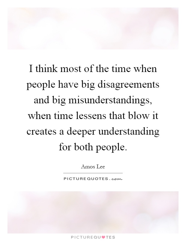I think most of the time when people have big disagreements and big misunderstandings, when time lessens that blow it creates a deeper understanding for both people Picture Quote #1